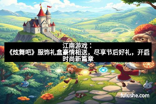 江南游戏：《炫舞吧》服饰礼盒豪情相送，尽享节后好礼，开启时尚新篇章